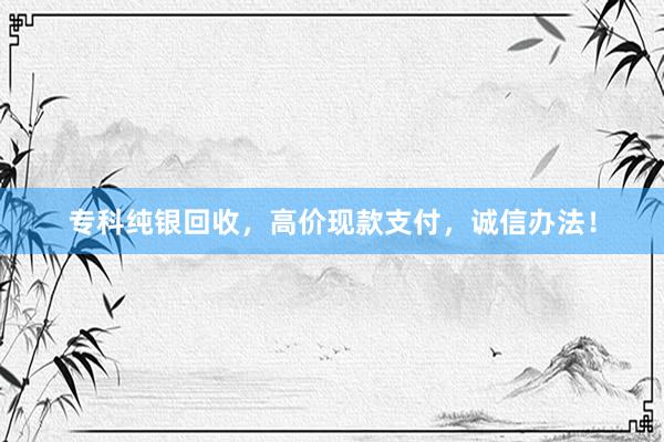 专科纯银回收，高价现款支付，诚信办法！
