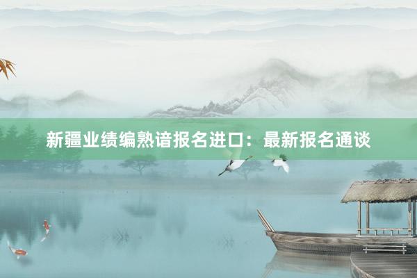 新疆业绩编熟谙报名进口：最新报名通谈