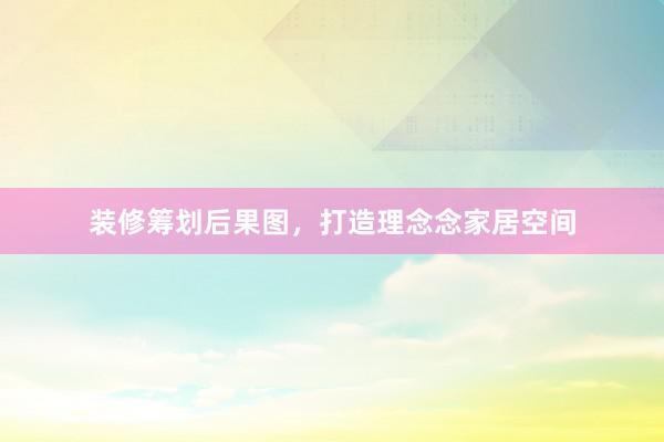 装修筹划后果图，打造理念念家居空间