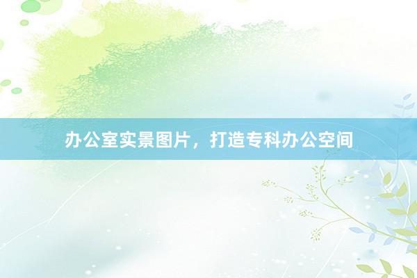 办公室实景图片，打造专科办公空间