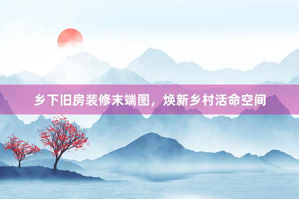 乡下旧房装修末端图，焕新乡村活命空间