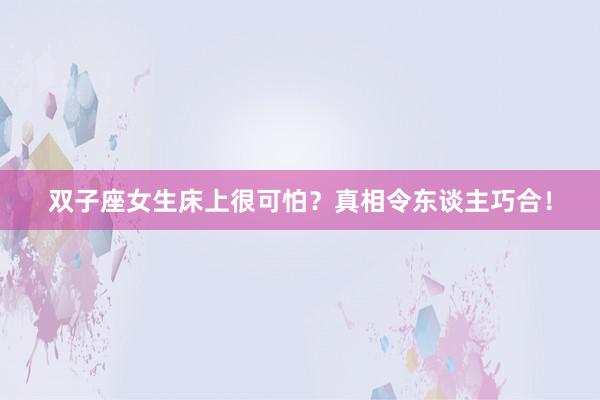 双子座女生床上很可怕？真相令东谈主巧合！