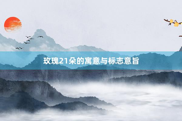玫瑰21朵的寓意与标志意旨