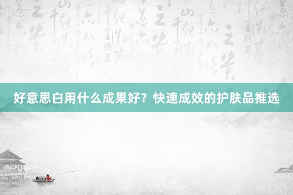 好意思白用什么成果好？快速成效的护肤品推选