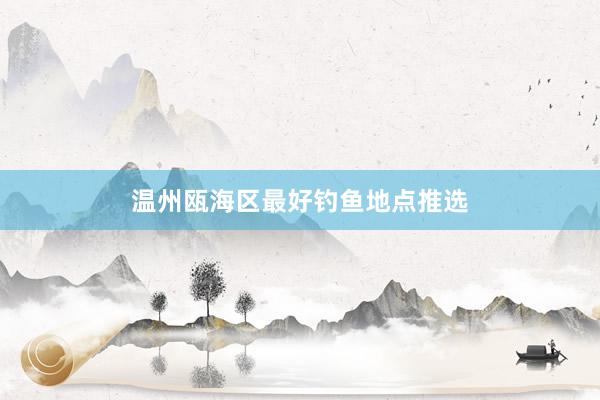 温州瓯海区最好钓鱼地点推选