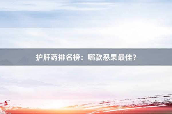 护肝药排名榜：哪款恶果最佳？